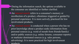 During the information search, the options available to
the consumer are identified or further clarified.
An internal search refers to a consumer's memory or
recollection of a product, oftentimes triggered or guided by
personal experience. It is more actively practiced for low
involvement products.
An external search is conducted when a person who has no
prior knowledge about a product seeks information from
personal sources (e.g. word of mouth from friends/family)
and/or public sources (e.g. online forums, consumer reports)
or marketer dominated sources (e.g. sales persons,
advertising). It is more practiced for high involvement
 