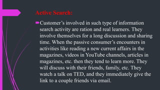 Active Search:
Customer’s involved in such type of information
search activity are ration and real learners. They
involve themselves for a long discussion and sharing
time. When the passive consumer’s encounters in
activities like reading a new current affairs in the
magazines, videos in YouTube channels, articles in
magazines, etc. then they tend to learn more. They
will discuss with their friends, family, etc. They
watch a talk on TED, and they immediately give the
link to a couple friends via email.
 