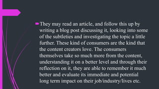 They may read an article, and follow this up by
writing a blog post discussing it, looking into some
of the subtleties and investigating the topic a little
further. These kind of consumers are the kind that
the content creators love. The consumers
themselves take so much more from the content,
understanding it on a better level and through their
reflection on it, they are able to remember it much
better and evaluate its immediate and potential
long term impact on their job/industry/lives etc.
 