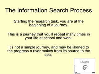 The Information Search Process
   Starting the research task, you are at the
             beginning of a journey.

This is a journey that you’ll repeat many times in
           your life at school and work.

 It’s not a simple journey, and may be likened to
the progress a river makes from its source to the
                        sea.
 