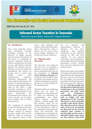 The Economic and Social Research Foundation
TAKNET Policy Brief Series No. 012 - 2010
Informal Sector Taxation in Tanzania
Moderated by: Apronius Mbilinyi : Synthesized by: Deogratias Mutalemwa
1.0 Introduction:
One of the challenges facing
most developing countries
including Tanzania is the
presence of highly growing
informal sector; the presence of
this sector is a challenge for
taxation, regulation, financing,
reforms, and provision for social
services with efforts to alleviate
poverty. The informal sector in
Tanzania consists of mainly the
unregistered and hard-to tax
groups such as small scale
traders, famers, small
manufacturers, craftsmen,
individual professionals and
many small scale businesses. The
number of informal operators in
Tanzania is growing fast and their
share to the GDP is large
(currently estimated at 40%);
indicating that when they are not
taxed substantially, the
Government loses revenue. Few
success lessons can be drawn
from countries such as Ghana
and Cameroon.
The complexity of collecting
income tax from the sector arises
from its characteristics that
include: absence of business
premises, mobile nature of the
operators, high tax collection
cost, aggressive nature of the
actors, cash operation and
absence of data and information.
These characteristics make it
hard to tax the sector, hence
posing bigger challenges for
income tax revenue collection.
2.0 Objective of the
Discussion
The discussion was organized
with the view of providing a
platform to forum members to
discuss and express their view on
the importance of Informal
Sector Taxation in Tanzania and
to find out what should be done
to enhance government revenue
collection and options to curb the
income tax evasion problem in
the informal sector.
The total number of contributing
entries was 66 from 17
participants. It is not entirely fair
to single out individuals for
commendation but Omari
Mwinyi Khamis, Apronius
Mbilinyi, Getrude Mugizi and
Rah Kachwa stand out for
mentioning due to the frequency
of their interventions. Many of
the contributions have been very
useful and resourceful. The
exchanges have commented on:
(i) challenges of unreliability of
data on informal sector operators,
(ii) tax payment and
administration practices in
Tanzania, (iii) tax laws,
compliance and payment
monitoring, (iv) tax collection
capacity of TRA and local
councils, (v) tax payment
motivations and disincentives,
and (vi) other options for boosting
government revenue besides
taxes and levies imposed on the
informal sector.
Why the discussion of the subject
on Taxation of the Informal Sector
digressed into wide ranging ideas
that may seem to cross beyond
the core subject, was succinctly
provided by the Moderator of the
discussion (Apronius Miblinyi).
He said: “One may wonder why
the discussion of informal sector
taxation goes as far as touching
governance and other issues
such as transparency,
accountability, fiscal policies
such as budget and state
management of the economy.
The reason is that in principle
tax links a state and its citizens.
Once the state is run by citizens’
taxes, it has to be accountable
for them and use the revenue
collected from taxation to
provide public services such as
education, health, roads, safety,
etc. The contrary is that if the
 