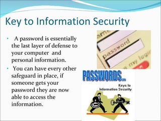 Key to Information Security A password is essentially the last layer of defense to your computer  and personal information.  You can have every other safeguard in place, if someone gets your password they are now able to access the information. 