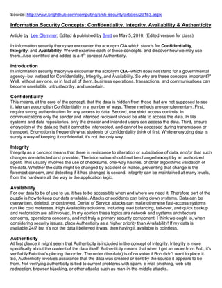 Source: http://www.brighthub.com/computing/smb-security/articles/29153.aspx

Information Security Concepts: Confidentiality, Integrity, Availability & Authenticity

Article by Lee Clemmer; Edited & published by Brett on May 5, 2010; (Edited version for class)

In information security theory we encounter the acronym CIA which stands for Confidentiality,
Integrity, and Availability. We will examine each of these concepts, and discover how we may use
them. Also identified and added is a 4th concept Authenticity.

Introduction
In information security theory we encounter the acronym CIA--which does not stand for a governmental
agency--but instead for Confidentiality, Integrity, and Availability. So why are these concepts important?"
Well, without any one, or in fact all of them, business operations, transactions, and communications can
become unreliable, untrustworthy, and uncertain.

Confidentiality
This means, at the core of the concept, that the data is hidden from those that are not supposed to see
it. We can accomplish Confidentiality in a number of ways. These methods are complementary. First,
require strong authentication for any access to data. Second, use strict access controls. In
communications only the sender and intended recipient should be able to access the data. In file
systems and data repositories, only the creator and intended users can access the data. Third, ensure
encryption of the data so that it cannot be intercepted, and cannot be accessed during transmission or
transport. Encryption is frequently what students of confidentiality think of first. While encrypting data is
surely a way of keeping it confidential, it's not the only way.

Integrity
Integrity as a concept means that there is resistance to alteration or substitution of data, and/or that such
changes are detected and provable. The information should not be changed except by an authorized
agent. This usually involves the use of checksums, one-way hashes, or other algorithmic validation of
the data. Whether the data might be changed by accident or malice, preventing that change is the
foremost concern, and detecting if it has changed is second. Integrity can be maintained at many levels,
from the hardware all the way to the application logic.

Availability
For our data to be of use to us, it has to be accessible when and where we need it. Therefore part of the
puzzle is how to keep our data available. Attacks or accidents can bring down systems. Data can be
overwritten, deleted, or destroyed. Denial of Service attacks can make otherwise fast-access systems
run like cold molasses. High Availability solutions, including load balancing, fail-over, and quick backup
and restoration are all involved. In my opinion these topics are network and systems architecture
concerns, operations concerns, and not truly a primary security component. I think we ought to, when
considering security issues, place Authenticity as a higher priority than Availability! If my data is
available 24/7 but it's not the data I believed it was, then having it available is pointless.

Authenticity
At first glance it might seem that Authenticity is included in the concept of Integrity. Integrity is more
specifically about the content of the data itself. Authenticity means that when I get an order from Bob, it's
verifiably Bob that's placing the order. The order (the data) is of no value if Bob didn't want to place it.
So, Authenticity involves assurance that the data was created or sent by the source it appears to be
from. Not verifying authenticity is tied to current problems with spam, e-mail phishing, web site
redirection, browser hijacking, or other attacks such as man-in-the-middle attacks.
 