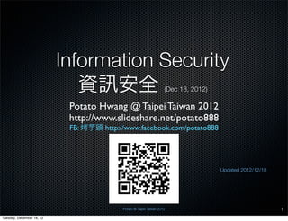 Information Security
                              資 安全                                   (Dec 18, 2012)

                            Potato Hwang @ Taipei Taiwan 2012
                            http://www.slideshare.net/potato888
                            FB:   芋頭 http://www.facebook.com/potato888




                                                                                      Updated 2012/12/18




                                           Potato @ Taipei Taiwan 2012                                     1

Tuesday, December 18, 12
 