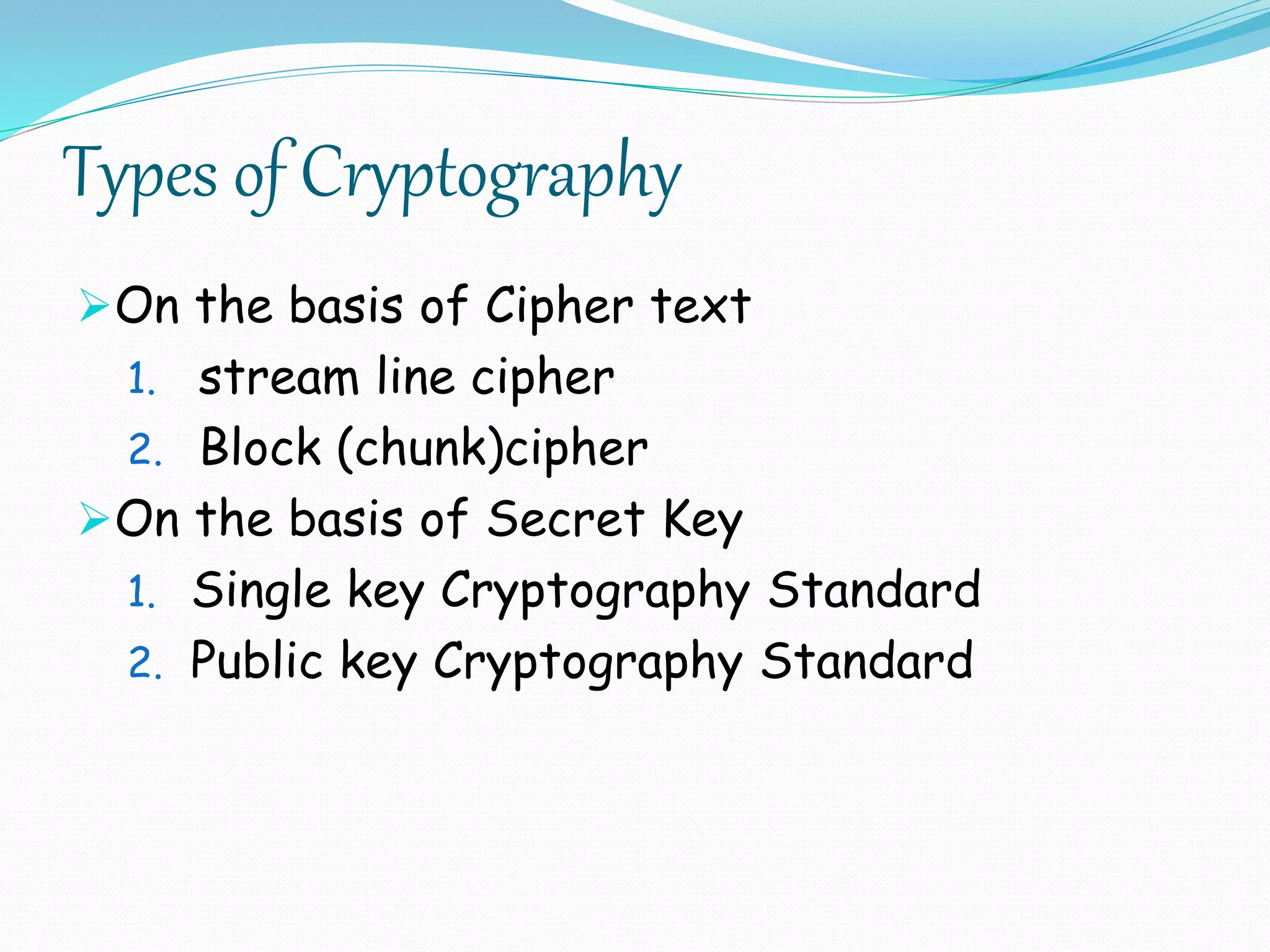 Types of Cryptography
On the basis of Cipher text
1. stream line cipher
2. Block (chunk)cipher
On the basis of Secret Key
1. Single key Cryptography Standard
2. Public key Cryptography Standard
 