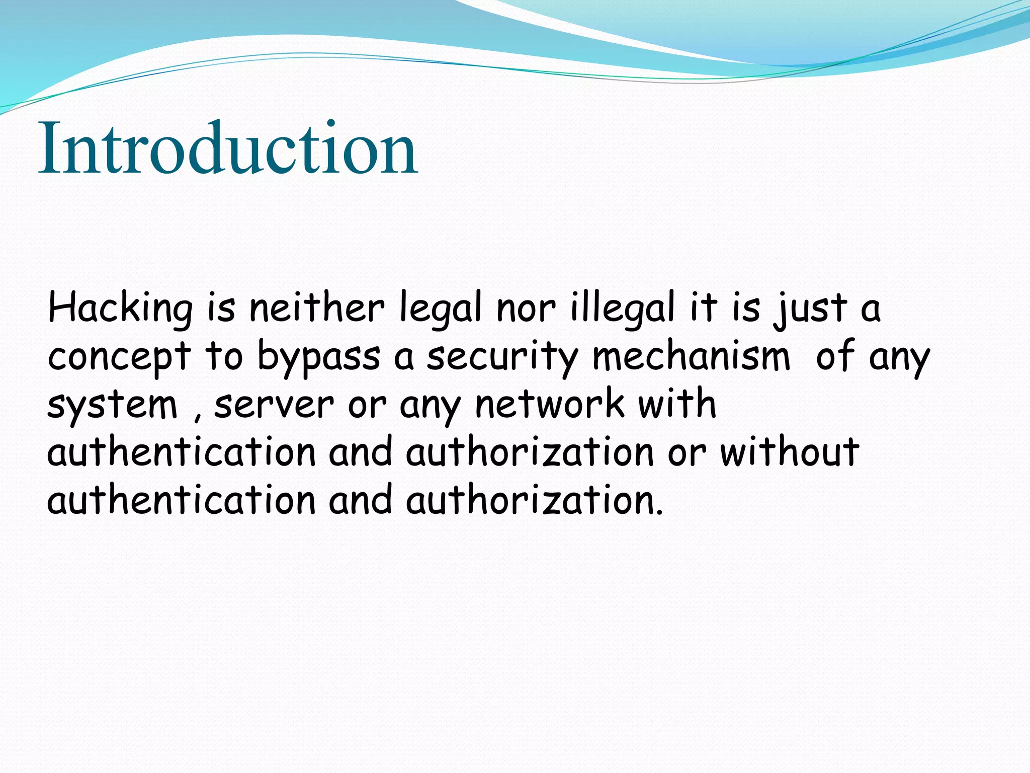 Introduction
Hacking is neither legal nor illegal it is just a
concept to bypass a security mechanism of any
system , server or any network with
authentication and authorization or without
authentication and authorization.
 