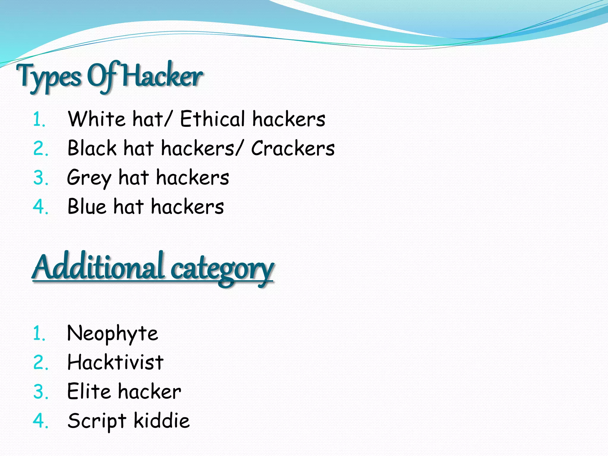 Types Of Hacker
1. White hat/ Ethical hackers
2. Black hat hackers/ Crackers
3. Grey hat hackers
4. Blue hat hackers
Additional category
1. Neophyte
2. Hacktivist
3. Elite hacker
4. Script kiddie
 