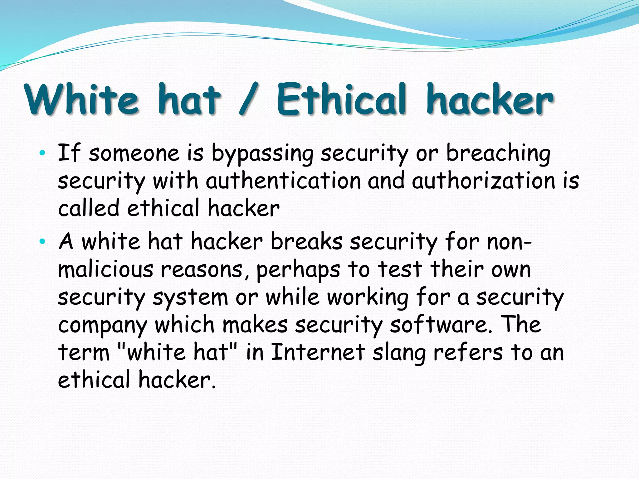 White hat / Ethical hacker
• If someone is bypassing security or breaching
security with authentication and authorization is
called ethical hacker
• A white hat hacker breaks security for non-
malicious reasons, perhaps to test their own
security system or while working for a security
company which makes security software. The
term "white hat" in Internet slang refers to an
ethical hacker.
 