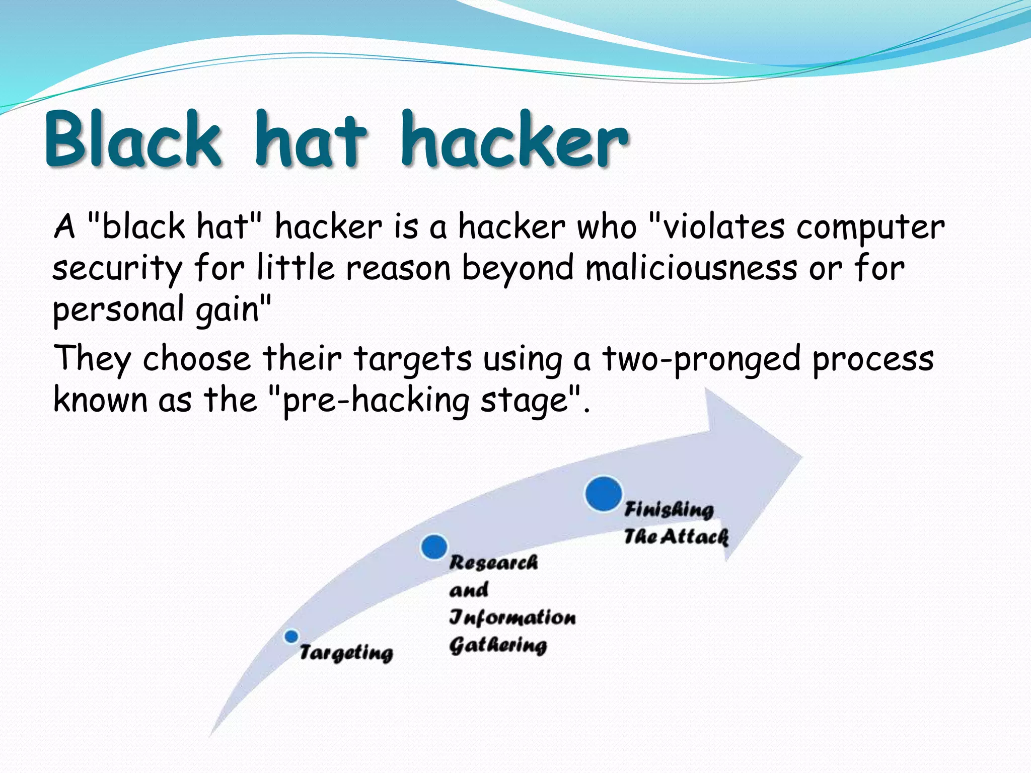 Black hat hacker
A "black hat" hacker is a hacker who "violates computer
security for little reason beyond maliciousness or for
personal gain"
They choose their targets using a two-pronged process
known as the "pre-hacking stage".
 