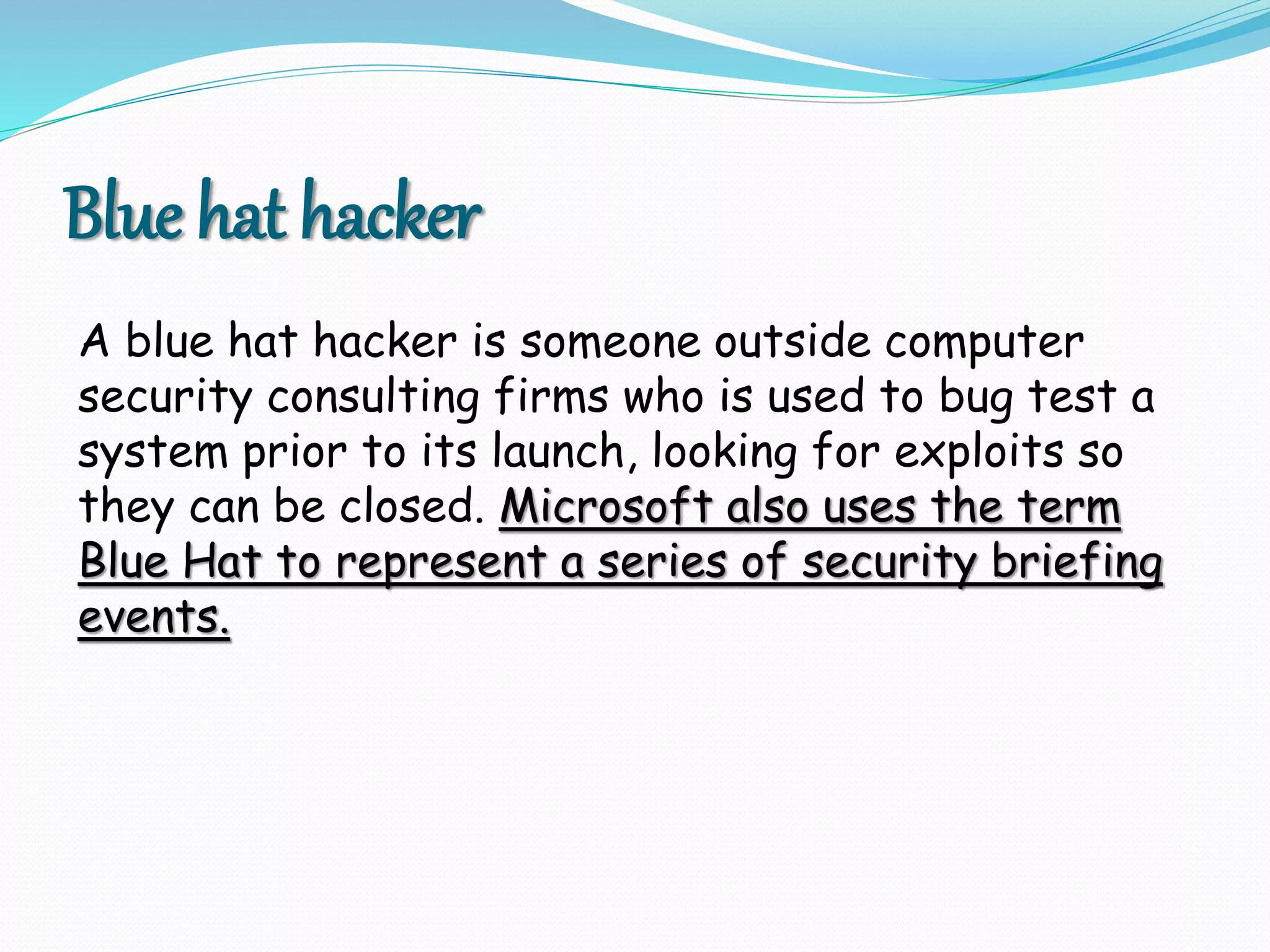 Blue hat hacker
A blue hat hacker is someone outside computer
security consulting firms who is used to bug test a
system prior to its launch, looking for exploits so
they can be closed. Microsoft also uses the term
Blue Hat to represent a series of security briefing
events.
 