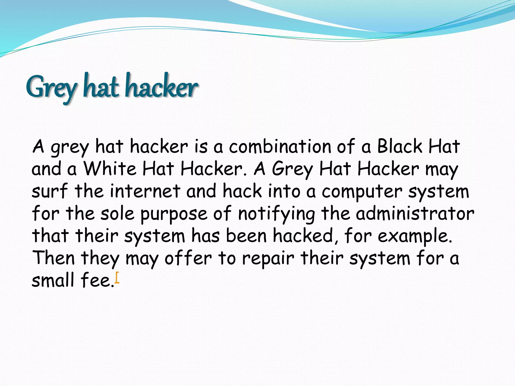 Grey hat hacker
A grey hat hacker is a combination of a Black Hat
and a White Hat Hacker. A Grey Hat Hacker may
surf the internet and hack into a computer system
for the sole purpose of notifying the administrator
that their system has been hacked, for example.
Then they may offer to repair their system for a
small fee.[
 