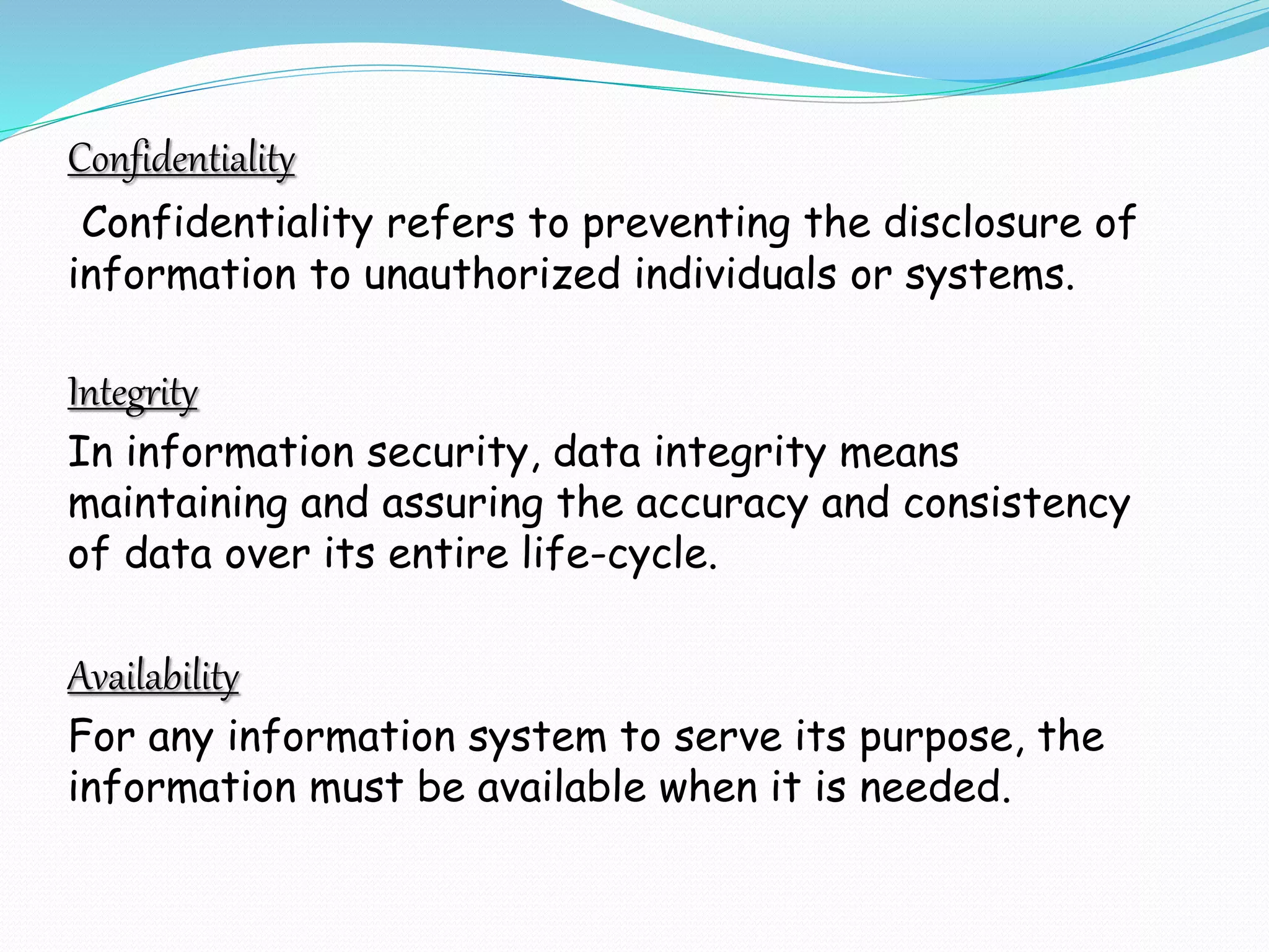 Confidentiality
Confidentiality refers to preventing the disclosure of
information to unauthorized individuals or systems.
Integrity
In information security, data integrity means
maintaining and assuring the accuracy and consistency
of data over its entire life-cycle.
Availability
For any information system to serve its purpose, the
information must be available when it is needed.
 