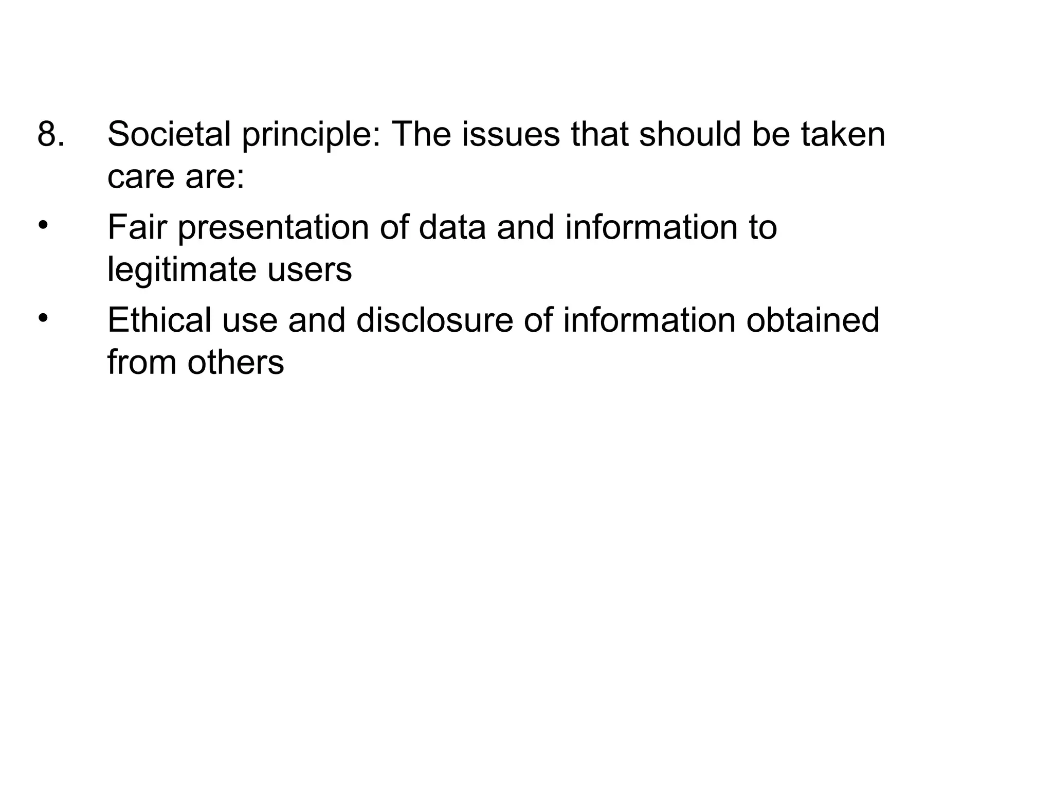 8. Societal principle: The issues that should be taken 
care are: 
• Fair presentation of data and information to 
legitimate users 
• Ethical use and disclosure of information obtained 
from others 
 