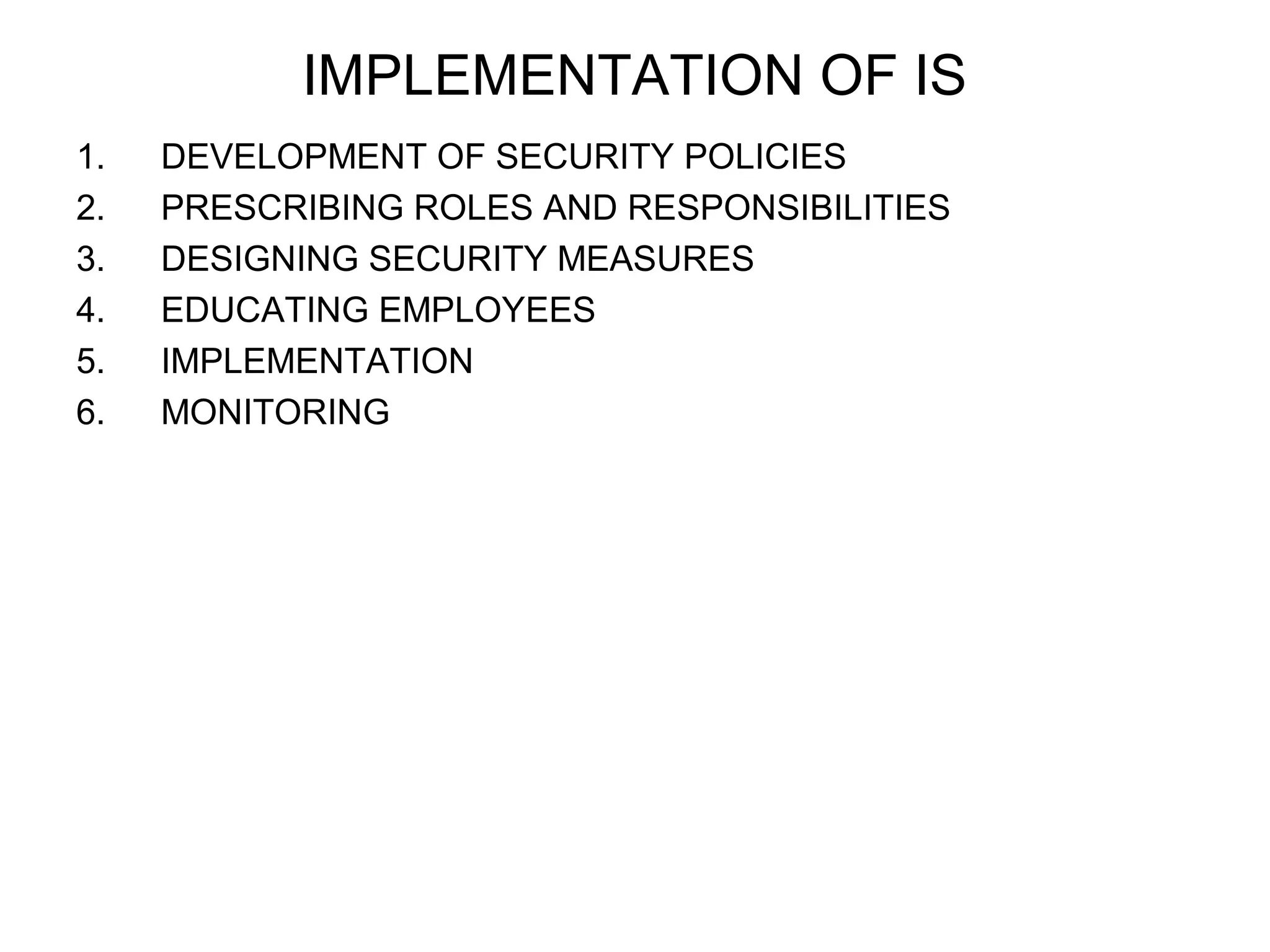 IMPLEMENTATION OF IS 
1. DEVELOPMENT OF SECURITY POLICIES 
2. PRESCRIBING ROLES AND RESPONSIBILITIES 
3. DESIGNING SECURITY MEASURES 
4. EDUCATING EMPLOYEES 
5. IMPLEMENTATION 
6. MONITORING 
 