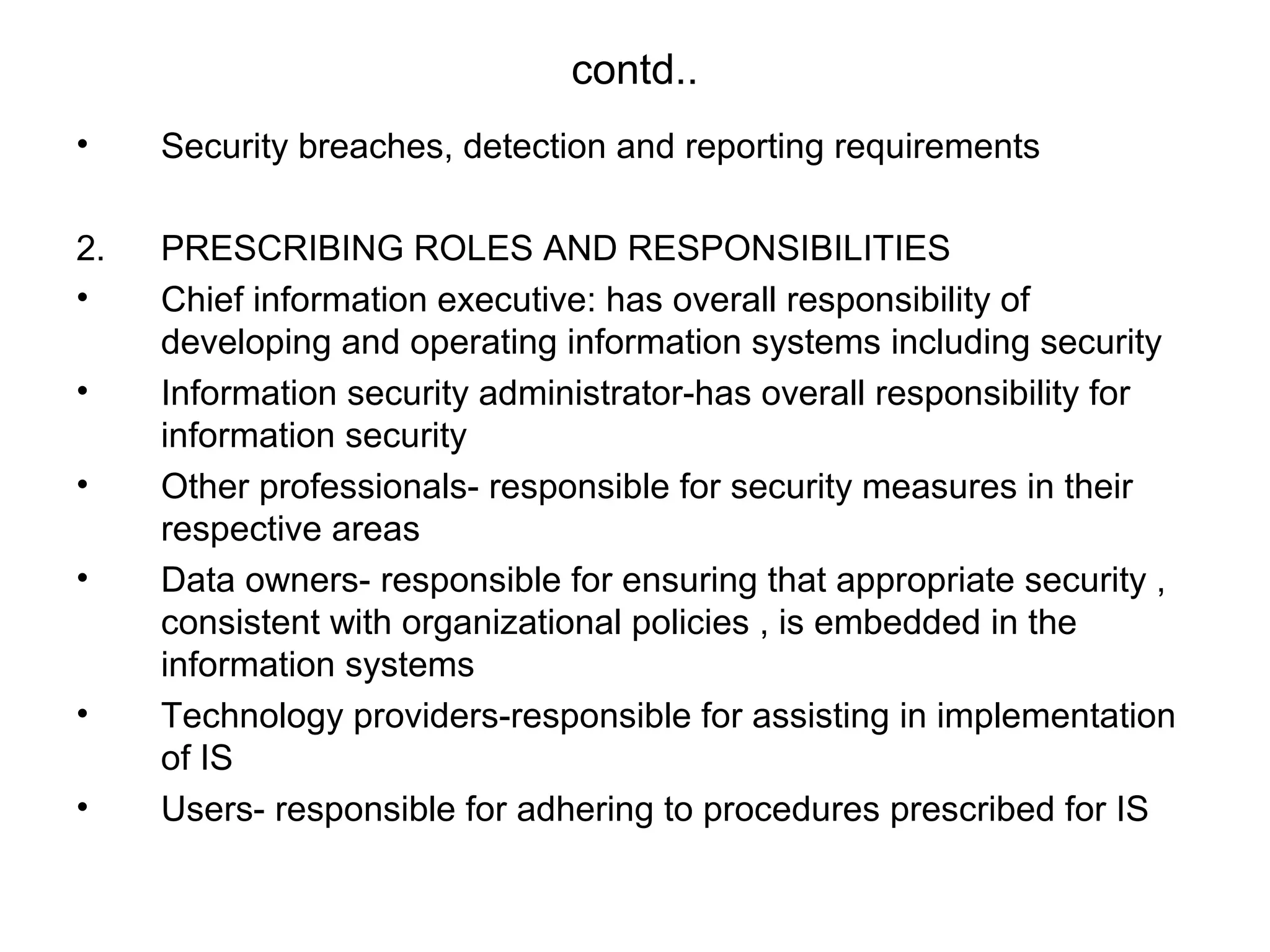 contd.. 
• Security breaches, detection and reporting requirements 
2. PRESCRIBING ROLES AND RESPONSIBILITIES 
• Chief information executive: has overall responsibility of 
developing and operating information systems including security 
• Information security administrator-has overall responsibility for 
information security 
• Other professionals- responsible for security measures in their 
respective areas 
• Data owners- responsible for ensuring that appropriate security , 
consistent with organizational policies , is embedded in the 
information systems 
• Technology providers-responsible for assisting in implementation 
of IS 
• Users- responsible for adhering to procedures prescribed for IS 
 
