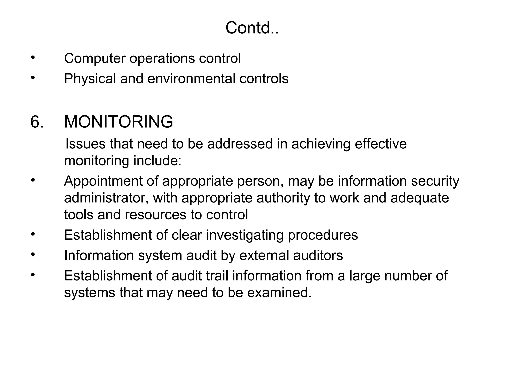 Contd.. 
• Computer operations control 
• Physical and environmental controls 
6. MONITORING 
Issues that need to be addressed in achieving effective 
monitoring include: 
• Appointment of appropriate person, may be information security 
administrator, with appropriate authority to work and adequate 
tools and resources to control 
• Establishment of clear investigating procedures 
• Information system audit by external auditors 
• Establishment of audit trail information from a large number of 
systems that may need to be examined. 
 