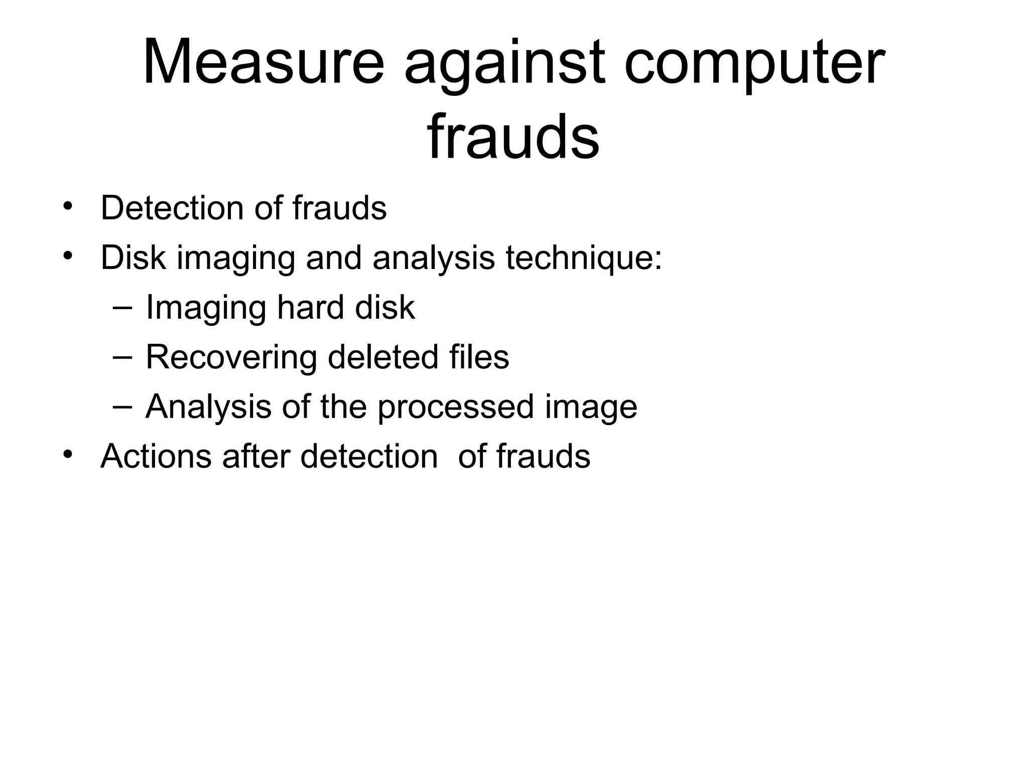 Measure against computer 
frauds 
• Detection of frauds 
• Disk imaging and analysis technique: 
– Imaging hard disk 
– Recovering deleted files 
– Analysis of the processed image 
• Actions after detection of frauds 
 