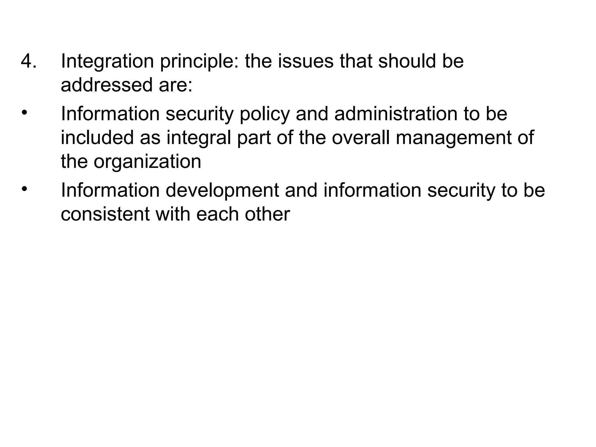 4. Integration principle: the issues that should be 
addressed are: 
• Information security policy and administration to be 
included as integral part of the overall management of 
the organization 
• Information development and information security to be 
consistent with each other 
 