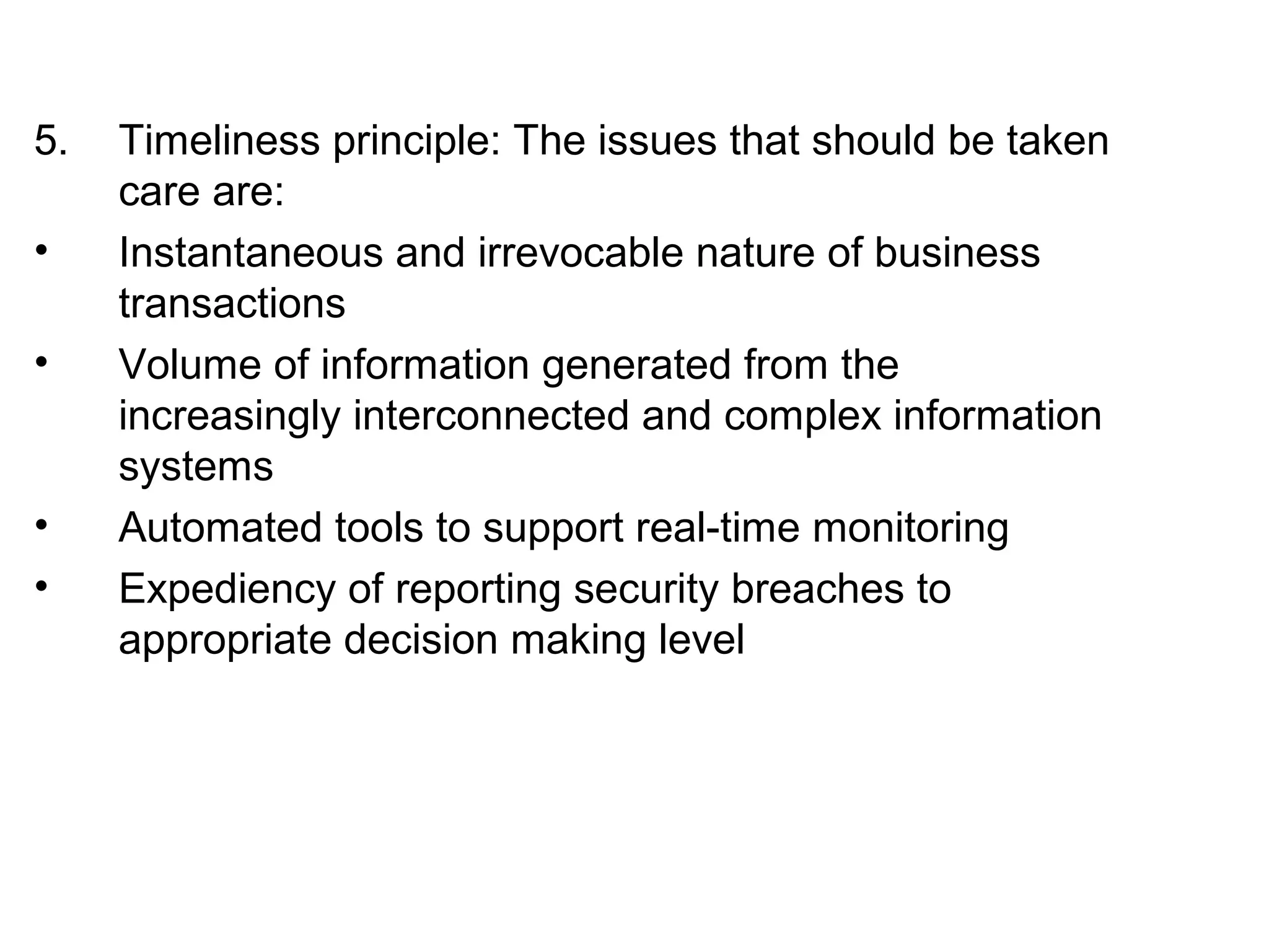 5. Timeliness principle: The issues that should be taken 
care are: 
• Instantaneous and irrevocable nature of business 
transactions 
• Volume of information generated from the 
increasingly interconnected and complex information 
systems 
• Automated tools to support real-time monitoring 
• Expediency of reporting security breaches to 
appropriate decision making level 
 