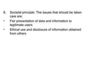 8. Societal principle: The issues that should be taken 
care are: 
• Fair presentation of data and information to 
legitimate users 
• Ethical use and disclosure of information obtained 
from others 
 