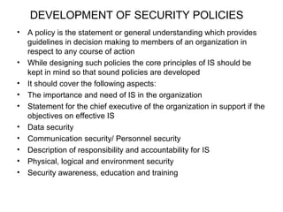 DEVELOPMENT OF SECURITY POLICIES 
• A policy is the statement or general understanding which provides 
guidelines in decision making to members of an organization in 
respect to any course of action 
• While designing such policies the core principles of IS should be 
kept in mind so that sound policies are developed 
• It should cover the following aspects: 
• The importance and need of IS in the organization 
• Statement for the chief executive of the organization in support if the 
objectives on effective IS 
• Data security 
• Communication security/ Personnel security 
• Description of responsibility and accountability for IS 
• Physical, logical and environment security 
• Security awareness, education and training 
 