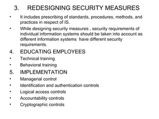 3. REDESIGNING SECURITY MEASURES 
• It includes prescribing of standards, procedures, methods, and 
practices in respect of IS. 
• While designing security measures , security requirements of 
individual information systems should be taken into account as 
different information systems have different security 
requirements. 
4. EDUCATING EMPLOYEES 
• Technical training 
• Behavioral training 
5. IMPLEMENTATION 
• Managerial control 
• Identification and authentication controls 
• Logical access controls 
• Accountability controls 
• Cryptographic controls 
 