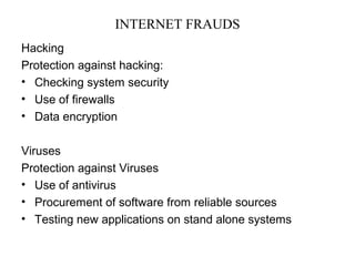 INTERNET FRAUDS 
Hacking 
Protection against hacking: 
• Checking system security 
• Use of firewalls 
• Data encryption 
Viruses 
Protection against Viruses 
• Use of antivirus 
• Procurement of software from reliable sources 
• Testing new applications on stand alone systems 
 