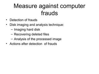 Measure against computer 
frauds 
• Detection of frauds 
• Disk imaging and analysis technique: 
– Imaging hard disk 
– Recovering deleted files 
– Analysis of the processed image 
• Actions after detection of frauds 
 