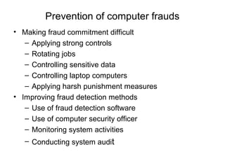 Prevention of computer frauds 
• Making fraud commitment difficult 
– Applying strong controls 
– Rotating jobs 
– Controlling sensitive data 
– Controlling laptop computers 
– Applying harsh punishment measures 
• Improving fraud detection methods 
– Use of fraud detection software 
– Use of computer security officer 
– Monitoring system activities 
– Conducting system audit 

