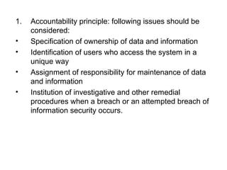1. Accountability principle: following issues should be 
considered: 
• Specification of ownership of data and information 
• Identification of users who access the system in a 
unique way 
• Assignment of responsibility for maintenance of data 
and information 
• Institution of investigative and other remedial 
procedures when a breach or an attempted breach of 
information security occurs. 
 