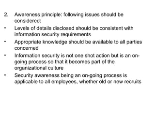 2. Awareness principle: following issues should be 
considered: 
• Levels of details disclosed should be consistent with 
information security requirements 
• Appropriate knowledge should be available to all parties 
concerned 
• Information security is not one shot action but is an on-going 
process so that it becomes part of the 
organizational culture 
• Security awareness being an on-going process is 
applicable to all employees, whether old or new recruits 
 