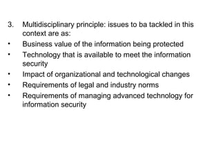 3. Multidisciplinary principle: issues to ba tackled in this 
context are as: 
• Business value of the information being protected 
• Technology that is available to meet the information 
security 
• Impact of organizational and technological changes 
• Requirements of legal and industry norms 
• Requirements of managing advanced technology for 
information security 
 