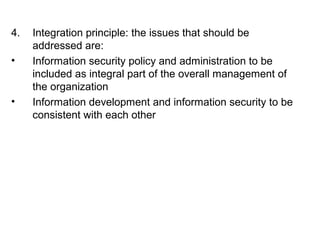 4. Integration principle: the issues that should be 
addressed are: 
• Information security policy and administration to be 
included as integral part of the overall management of 
the organization 
• Information development and information security to be 
consistent with each other 
 