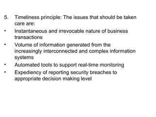 5. Timeliness principle: The issues that should be taken 
care are: 
• Instantaneous and irrevocable nature of business 
transactions 
• Volume of information generated from the 
increasingly interconnected and complex information 
systems 
• Automated tools to support real-time monitoring 
• Expediency of reporting security breaches to 
appropriate decision making level 
 