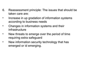 6. Reassessment principle: The issues that should be 
taken care are: 
• Increase in up gradation of information systems 
according to business needs 
• Changes in information systems and their 
infrastructure 
• New threats to emerge over the period of time 
requiring extra safeguard 
• New information security technology that has 
emerged or id emerging. 
 