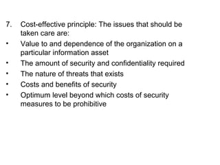 7. Cost-effective principle: The issues that should be 
taken care are: 
• Value to and dependence of the organization on a 
particular information asset 
• The amount of security and confidentiality required 
• The nature of threats that exists 
• Costs and benefits of security 
• Optimum level beyond which costs of security 
measures to be prohibitive 
 