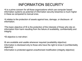 INFORMATION SECURITY 
•It is a prime concern for all those organizations which use computer based 
information systems as potential of information security breaches is much higher 
in these as compared to manual ones. 
•It relates to the protection of assets against loss, damage, or disclosure of 
information. 
•The basic objective of IS is the protection of the interests of those who rely on 
information from harm resulting from the failure of availability, confidentiality and 
integrity 
•IS objective is met when: 
IS are available and usable whenever required (availability objective) 
Information is disclosed only to those who have the right to know it (confidentiality 
objective) 
Information is protected against unauthorized modification (integrity objective) 
 