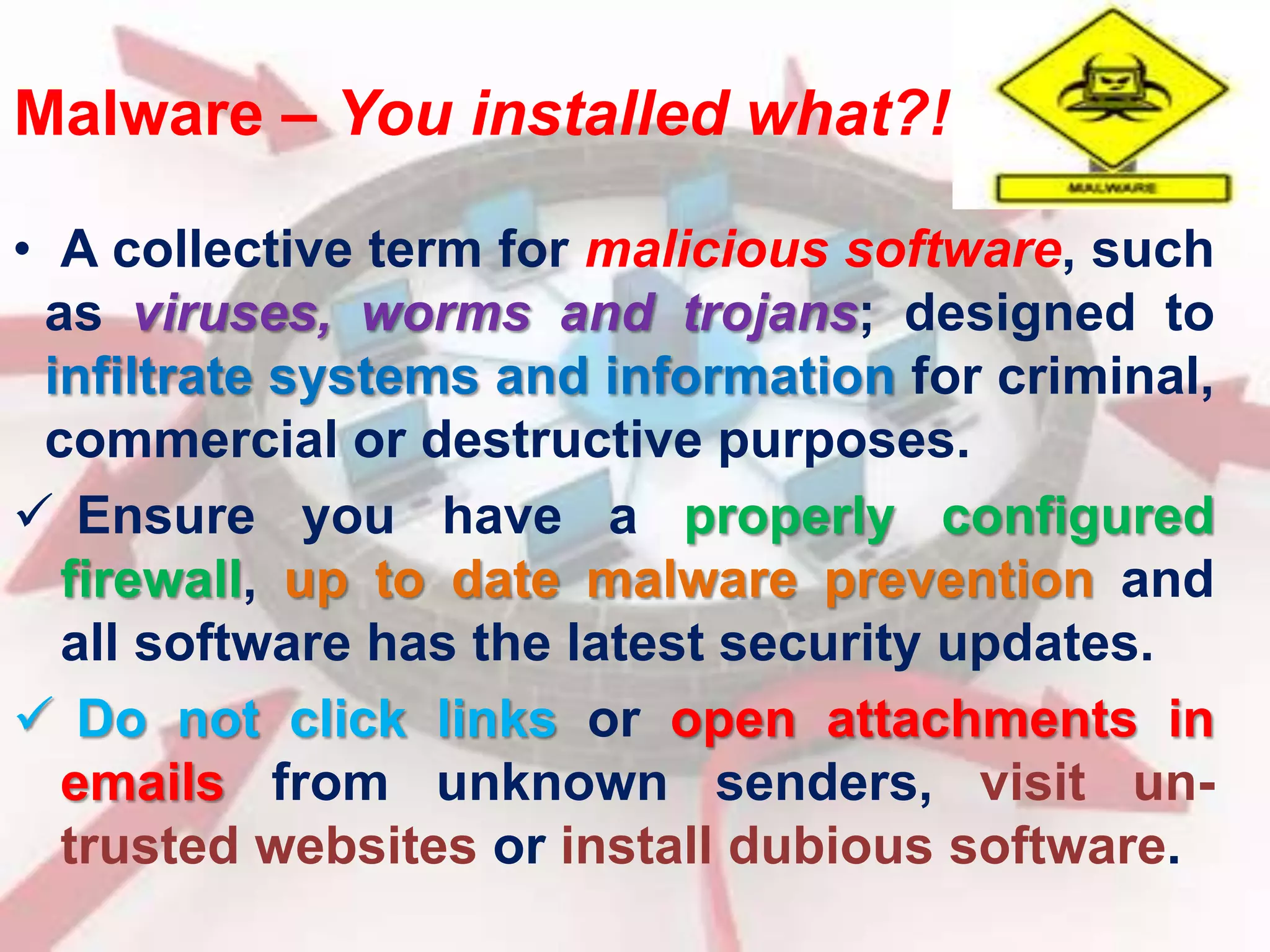 Malware – You installed what?! 
• A collective term for malicious software, such 
as viruses, worms and trojans; designed to 
infiltrate systems and information for criminal, 
commercial or destructive purposes. 
 Ensure you have a properly configured 
firewall, up to date malware prevention and 
all software has the latest security updates. 
 Do not click links or open attachments in 
emails from unknown senders, visit un-trusted 
websites or install dubious software. 
 