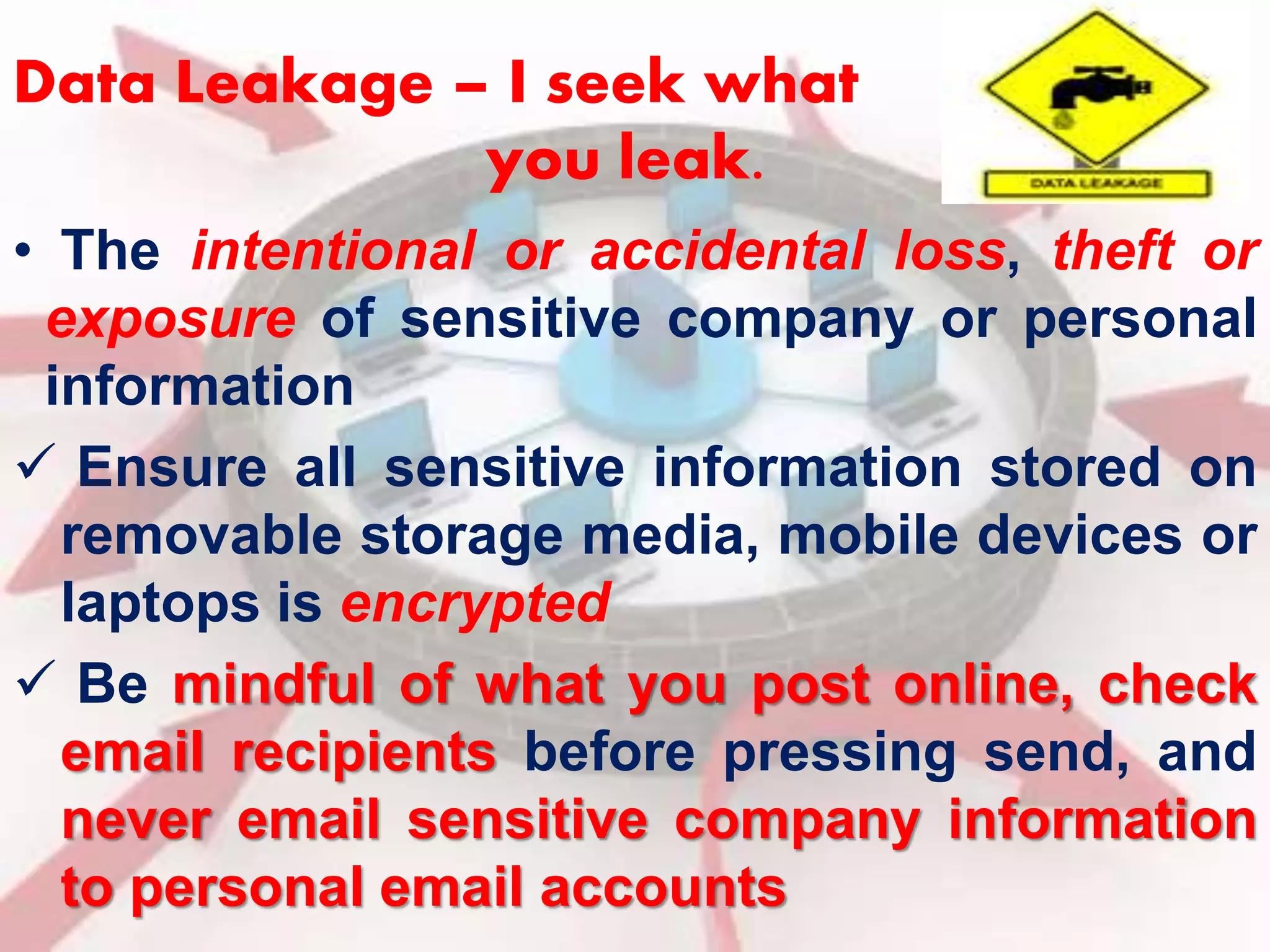 Data Leakage – I seek what 
you leak. 
• The intentional or accidental loss, theft or 
exposure of sensitive company or personal 
information 
 Ensure all sensitive information stored on 
removable storage media, mobile devices or 
laptops is encrypted 
 Be mindful of what you post online, check 
email recipients before pressing send, and 
never email sensitive company information 
to personal email accounts 
 