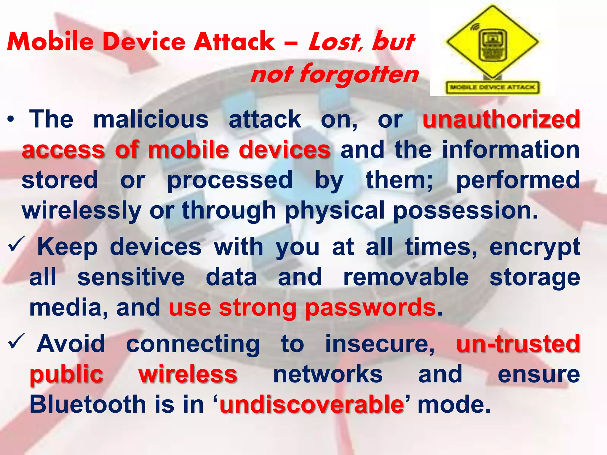 Mobile Device Attack – Lost, but 
not forgotten 
• The malicious attack on, or unauthorized 
access of mobile devices and the information 
stored or processed by them; performed 
wirelessly or through physical possession. 
 Keep devices with you at all times, encrypt 
all sensitive data and removable storage 
media, and use strong passwords. 
 Avoid connecting to insecure, un-trusted 
public wireless networks and ensure 
Bluetooth is in ‘undiscoverable’ mode. 
 