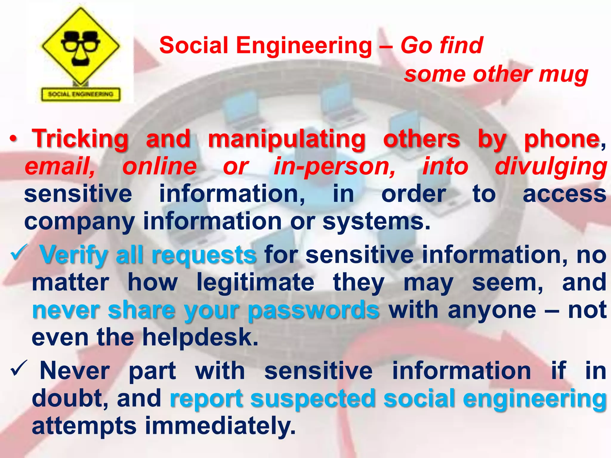 Social Engineering – Go find 
some other mug 
• Tricking and manipulating others by phone, 
email, online or in-person, into divulging 
sensitive information, in order to access 
company information or systems. 
 Verify all requests for sensitive information, no 
matter how legitimate they may seem, and 
never share your passwords with anyone – not 
even the helpdesk. 
 Never part with sensitive information if in 
doubt, and report suspected social engineering 
attempts immediately. 
 