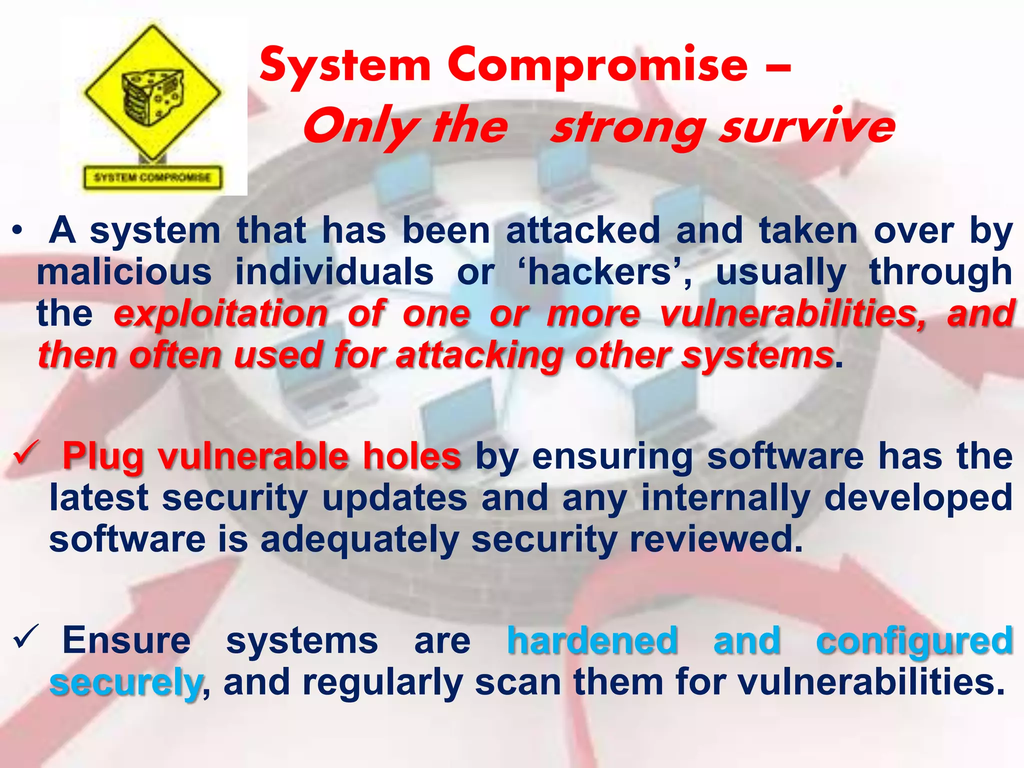 System Compromise – 
Only the strong survive 
• A system that has been attacked and taken over by 
malicious individuals or ‘hackers’, usually through 
the exploitation of one or more vulnerabilities, and 
then often used for attacking other systems. 
 Plug vulnerable holes by ensuring software has the 
latest security updates and any internally developed 
software is adequately security reviewed. 
 Ensure systems are hardened and configured 
securely, and regularly scan them for vulnerabilities. 
 