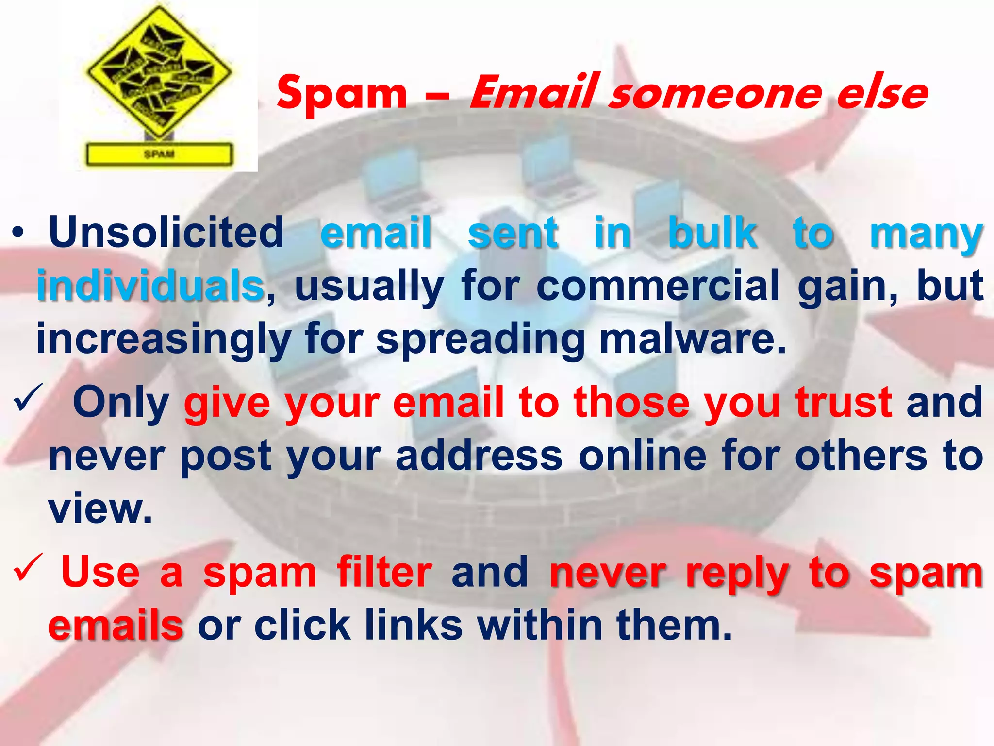 Spam – Email someone else 
• Unsolicited email sent in bulk to many 
individuals, usually for commercial gain, but 
increasingly for spreading malware. 
 Only give your email to those you trust and 
never post your address online for others to 
view. 
 Use a spam filter and never reply to spam 
emails or click links within them. 
 