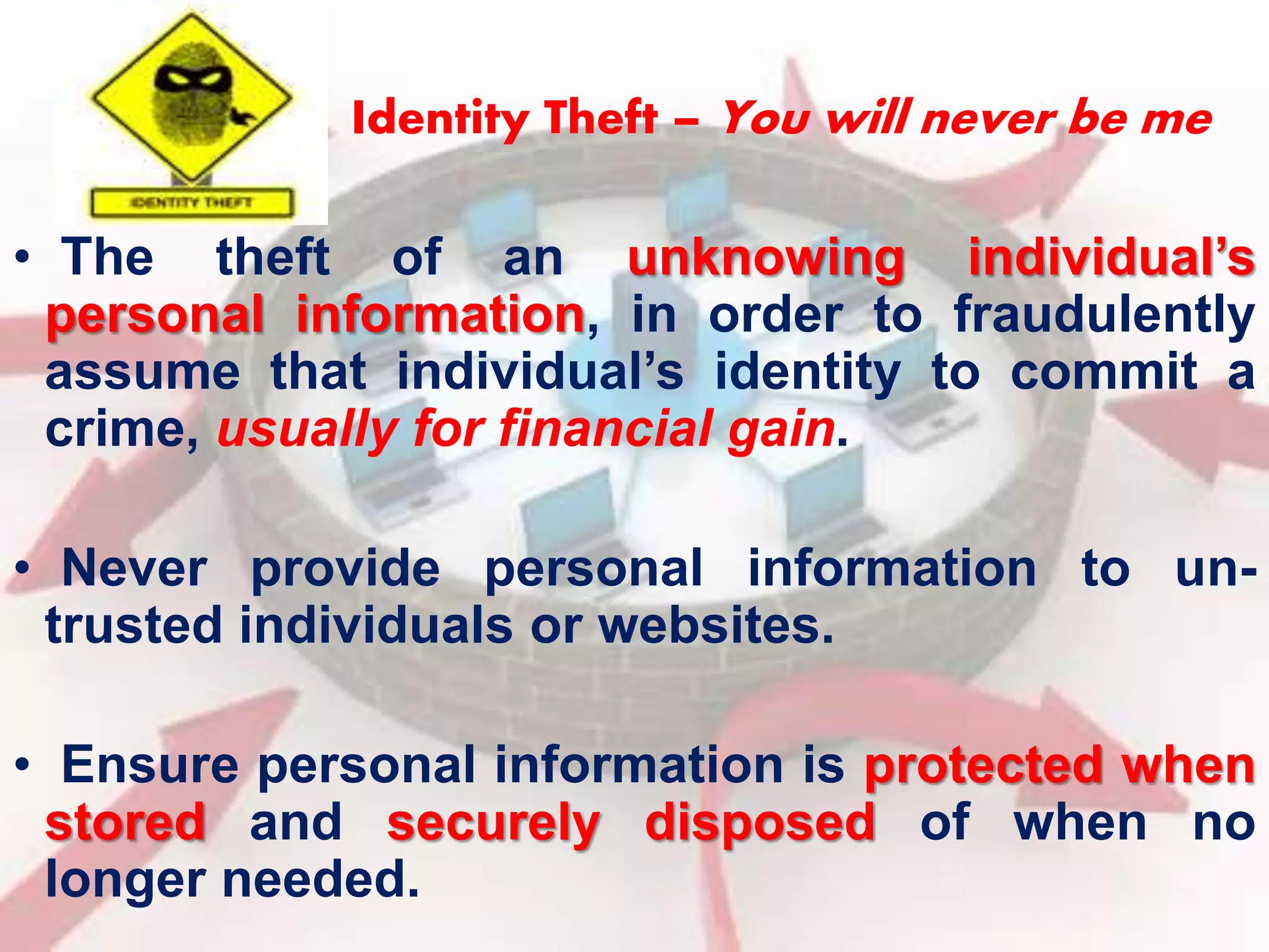 Identity Theft – You will never be me 
• The theft of an unknowing individual’s 
personal information, in order to fraudulently 
assume that individual’s identity to commit a 
crime, usually for financial gain. 
• Never provide personal information to un-trusted 
individuals or websites. 
• Ensure personal information is protected when 
stored and securely disposed of when no 
longer needed. 
 