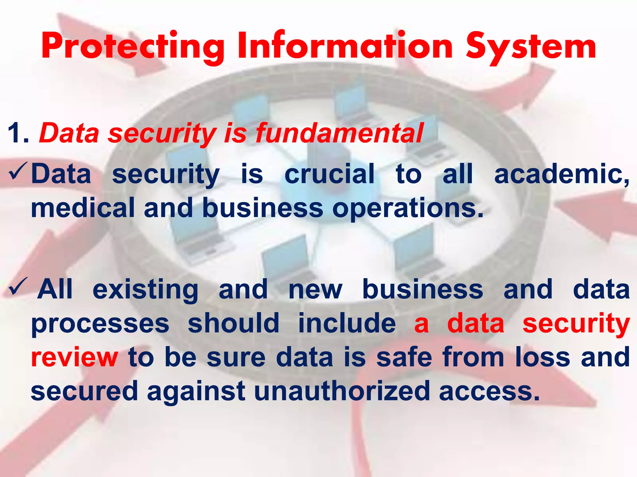 Protecting Information System 
1. Data security is fundamental 
Data security is crucial to all academic, 
medical and business operations. 
 All existing and new business and data 
processes should include a data security 
review to be sure data is safe from loss and 
secured against unauthorized access. 
 