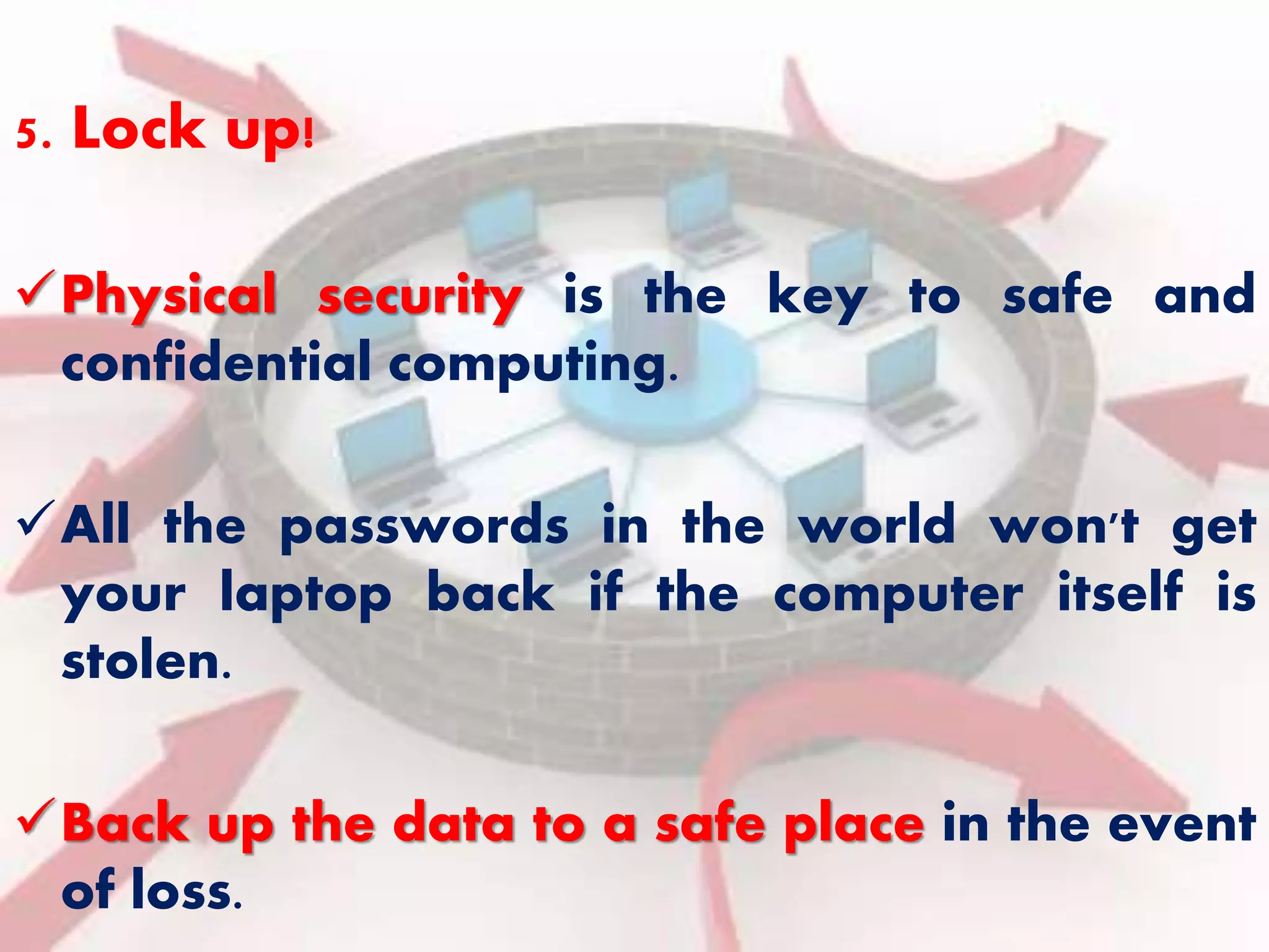 5. Lock up! 
Physical security is the key to safe and 
confidential computing. 
All the passwords in the world won't get 
your laptop back if the computer itself is 
stolen. 
Back up the data to a safe place in the event 
of loss. 
 