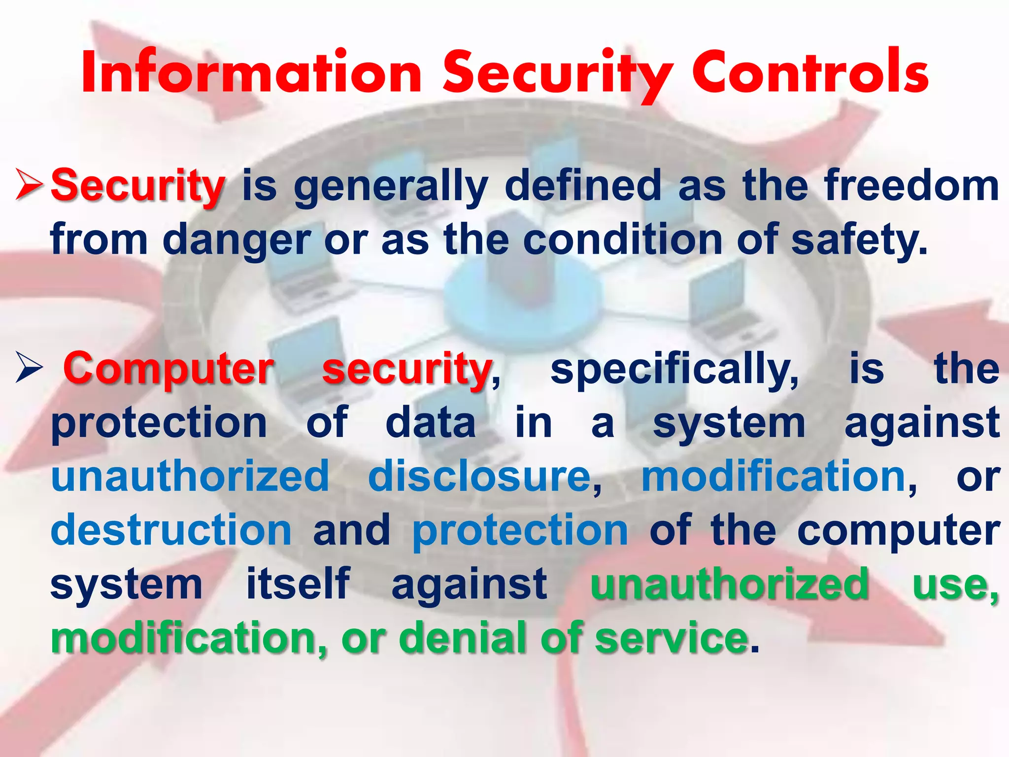 Information Security Controls 
Security is generally defined as the freedom 
from danger or as the condition of safety. 
 Computer security, specifically, is the 
protection of data in a system against 
unauthorized disclosure, modification, or 
destruction and protection of the computer 
system itself against unauthorized use, 
modification, or denial of service. 
 