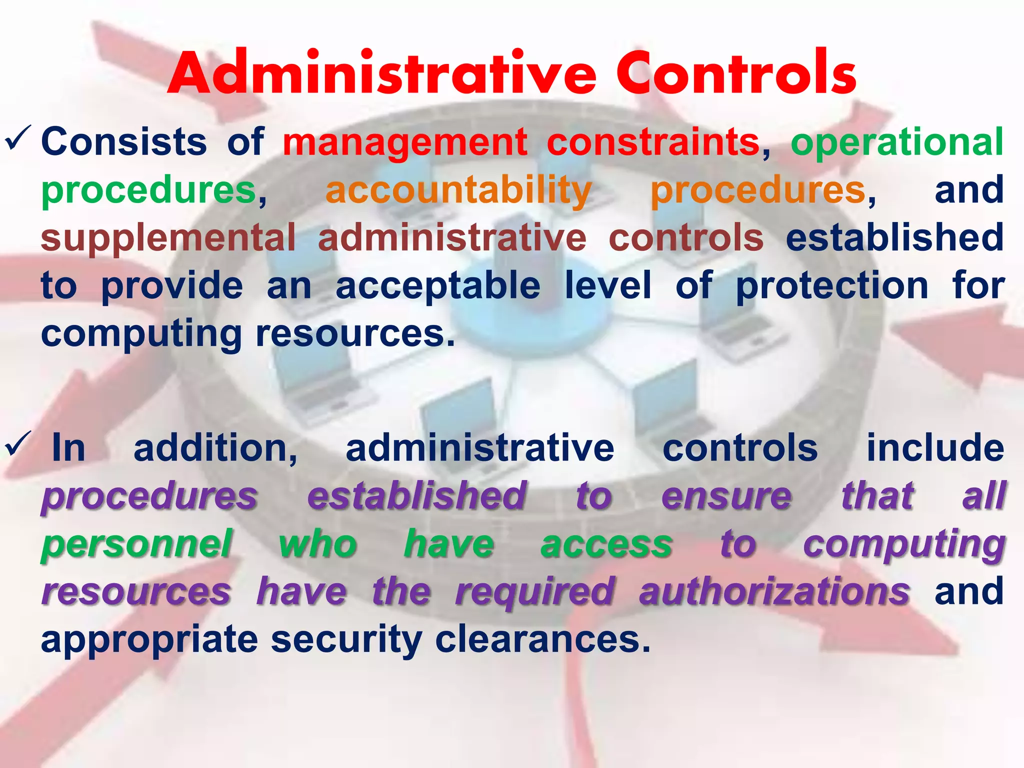 Administrative Controls 
 Consists of management constraints, operational 
procedures, accountability procedures, and 
supplemental administrative controls established 
to provide an acceptable level of protection for 
computing resources. 
 In addition, administrative controls include 
procedures established to ensure that all 
personnel who have access to computing 
resources have the required authorizations and 
appropriate security clearances. 
 