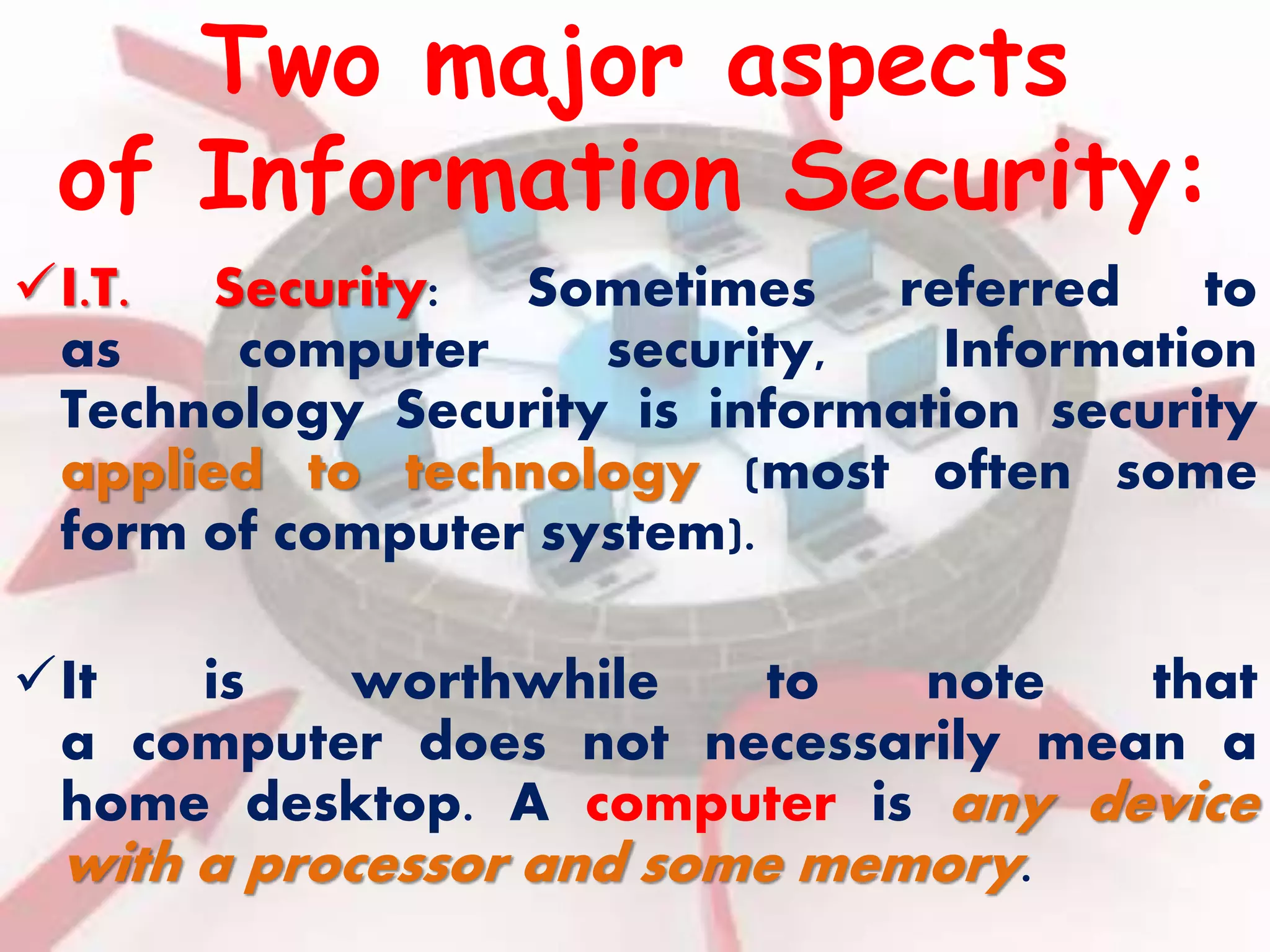 Two major aspects 
of Information Security: 
I.T. Security: Sometimes referred to 
as computer security, Information 
Technology Security is information security 
applied to technology (most often some 
form of computer system). 
It is worthwhile to note that 
a computer does not necessarily mean a 
home desktop. A computer is any device 
with a processor and some memory. 
 