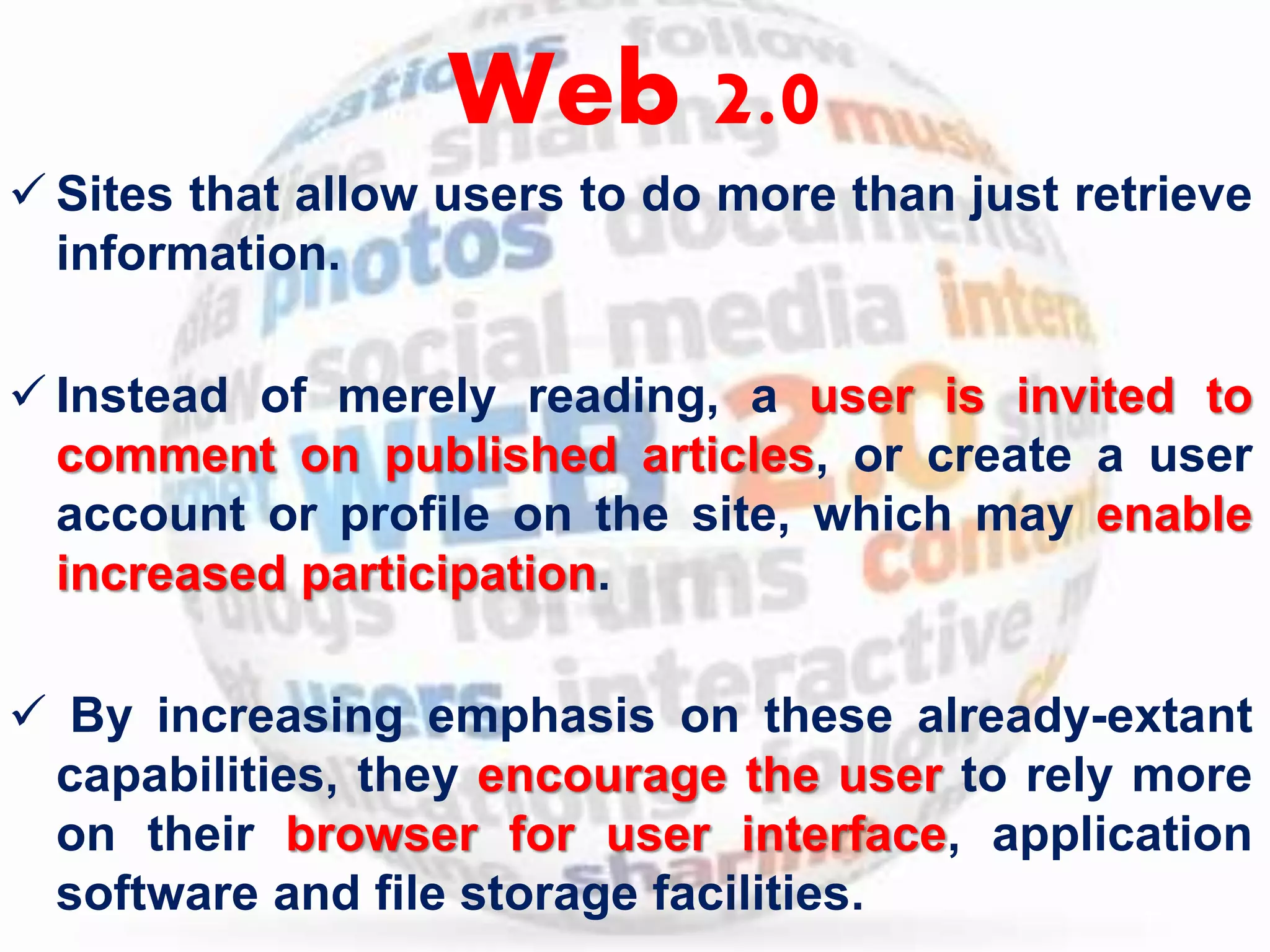 Web 2.0 
 Sites that allow users to do more than just retrieve 
information. 
 Instead of merely reading, a user is invited to 
comment on published articles, or create a user 
account or profile on the site, which may enable 
increased participation. 
 By increasing emphasis on these already-extant 
capabilities, they encourage the user to rely more 
on their browser for user interface, application 
software and file storage facilities. 
 
